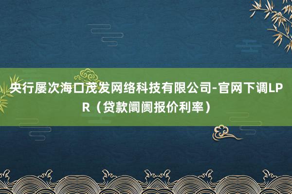 央行屡次海口茂发网络科技有限公司-官网下调LPR（贷款阛阓报价利率）