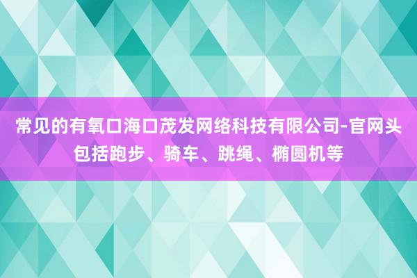 常见的有氧口海口茂发网络科技有限公司-官网头包括跑步、骑车、跳绳、椭圆机等